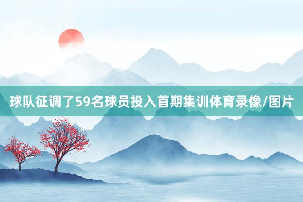 球队征调了59名球员投入首期集训体育录像/图片
