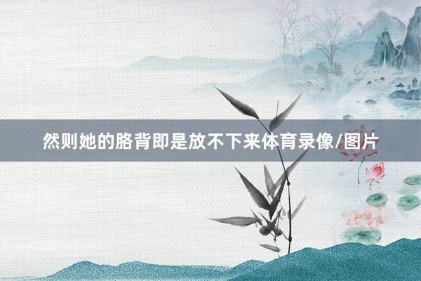 然则她的胳背即是放不下来体育录像/图片