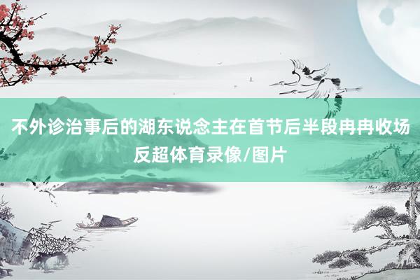 不外诊治事后的湖东说念主在首节后半段冉冉收场反超体育录像/图片