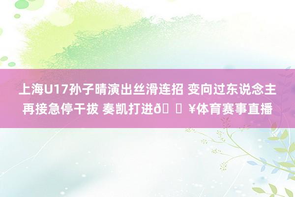 上海U17孙子晴演出丝滑连招 变向过东说念主再接急停干拔 奏凯打进🔥体育赛事直播