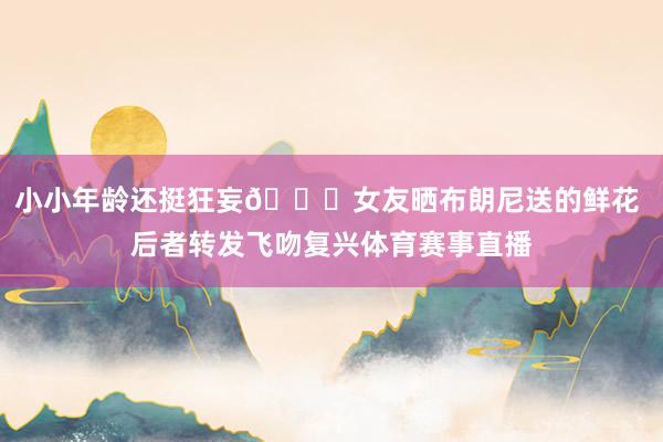 小小年龄还挺狂妄💏女友晒布朗尼送的鲜花 后者转发飞吻复兴体育赛事直播