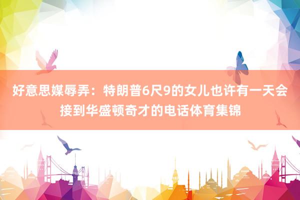好意思媒辱弄：特朗普6尺9的女儿也许有一天会接到华盛顿奇才的电话体育集锦
