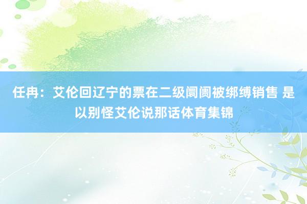 任冉：艾伦回辽宁的票在二级阛阓被绑缚销售 是以别怪艾伦说那话体育集锦