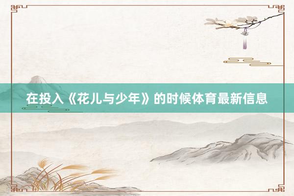 在投入《花儿与少年》的时候体育最新信息