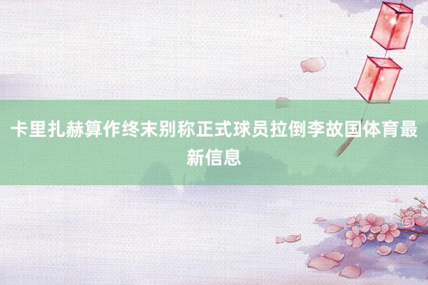 卡里扎赫算作终末别称正式球员拉倒李故国体育最新信息