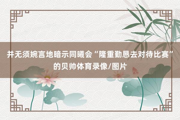 并无须婉言地暗示同曦会“隆重勤恳去对待比赛”的贝帅体育录像/图片