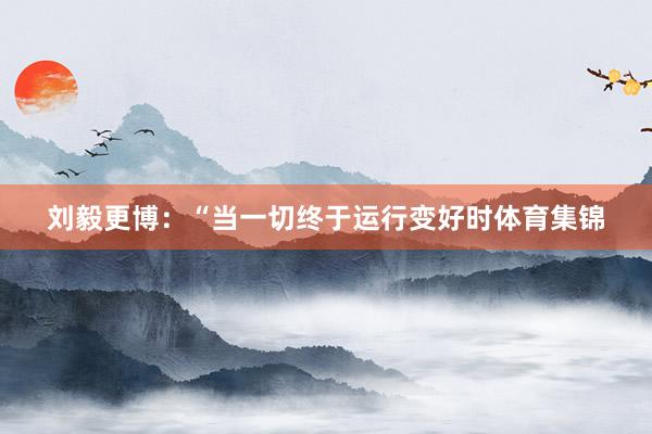 刘毅更博：“当一切终于运行变好时体育集锦