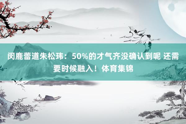 闵鹿蕾道朱松玮：50%的才气齐没确认到呢 还需要时候融入！体育集锦