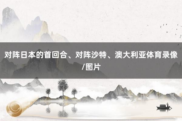 对阵日本的首回合、对阵沙特、澳大利亚体育录像/图片