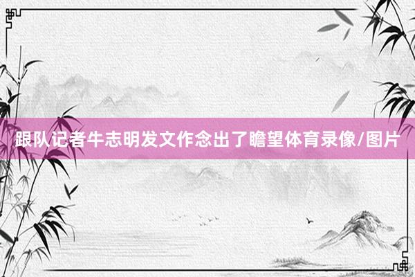 跟队记者牛志明发文作念出了瞻望体育录像/图片