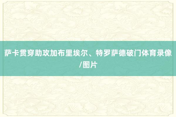 萨卡贯穿助攻加布里埃尔、特罗萨德破门体育录像/图片