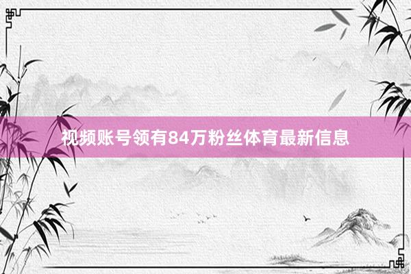 视频账号领有84万粉丝体育最新信息