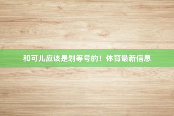 和可儿应该是划等号的！体育最新信息