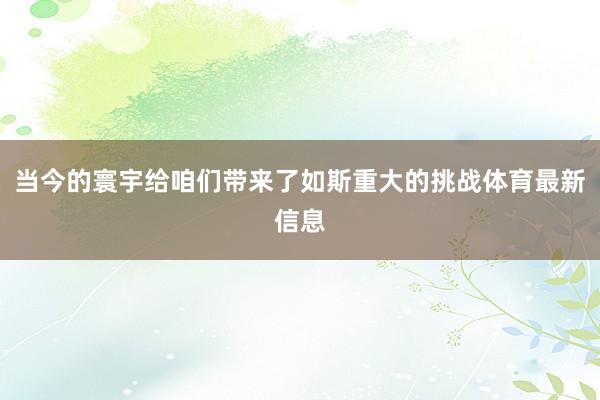 当今的寰宇给咱们带来了如斯重大的挑战体育最新信息