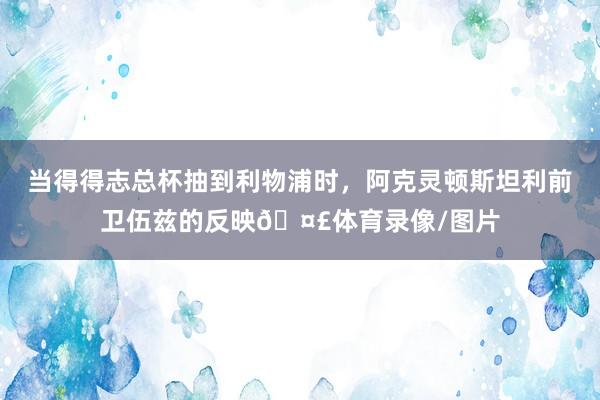 当得得志总杯抽到利物浦时，阿克灵顿斯坦利前卫伍兹的反映🤣体育录像/图片