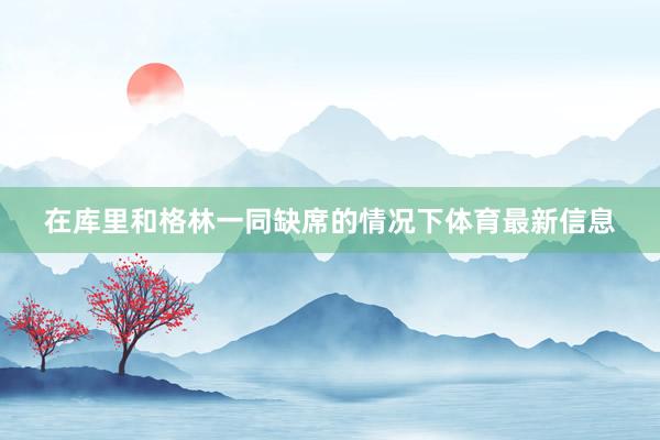 在库里和格林一同缺席的情况下体育最新信息
