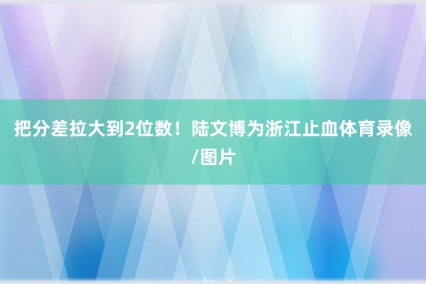 把分差拉大到2位数！陆文博为浙江止血体育录像/图片