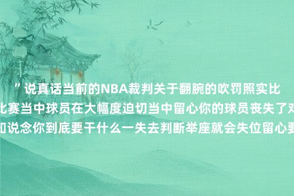 ”说真话当前的NBA裁判关于翻腕的吹罚照实比往年多的好多关于本体比赛当中球员在大幅度迫切当中留心你的球员丧失了对你的下一步的判断不知说念你到底要干什么一失去判断举座就会失位留心要点也发生变化让迫切球员快速的阻拦进去能够急停跳投也不错急停变向等等迫切时势变得多选起来关于篮球的法令来说这即厉害法然则动作NBA工作化商场化的篮球裁判他也要主理一个商场化和公说念化的后果不可打断比赛流程虽然也不可一味的放任