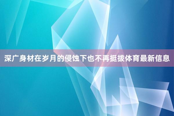 深广身材在岁月的侵蚀下也不再挺拔体育最新信息