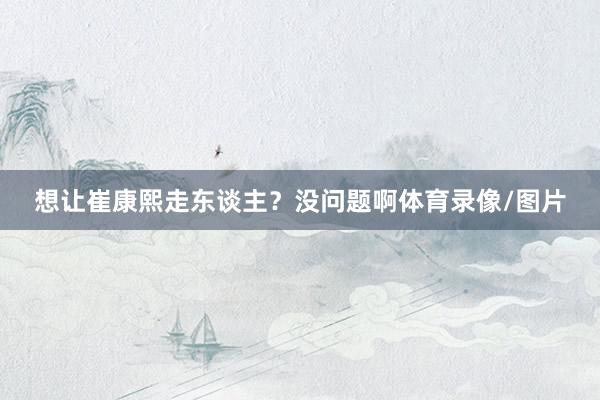 想让崔康熙走东谈主？没问题啊体育录像/图片