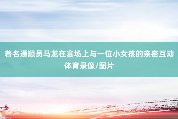 着名通顺员马龙在赛场上与一位小女孩的亲密互动体育录像/图片