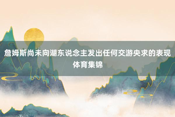 詹姆斯尚未向湖东说念主发出任何交游央求的表现体育集锦