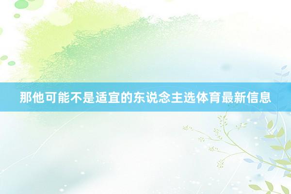 那他可能不是适宜的东说念主选体育最新信息