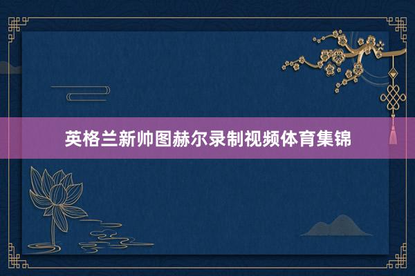 英格兰新帅图赫尔录制视频体育集锦