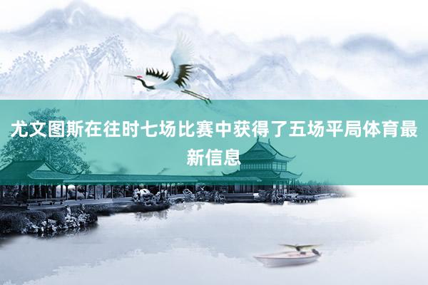 尤文图斯在往时七场比赛中获得了五场平局体育最新信息