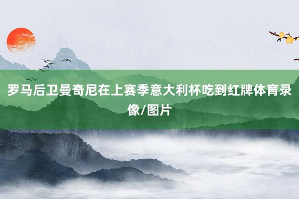 罗马后卫曼奇尼在上赛季意大利杯吃到红牌体育录像/图片