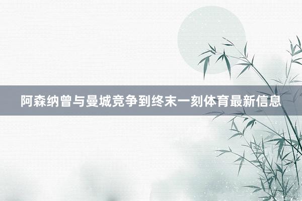 阿森纳曾与曼城竞争到终末一刻体育最新信息