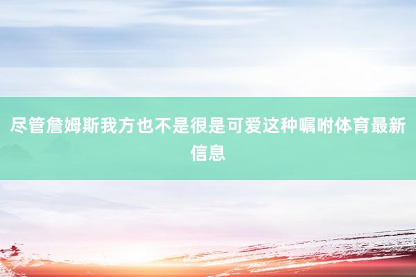 尽管詹姆斯我方也不是很是可爱这种嘱咐体育最新信息