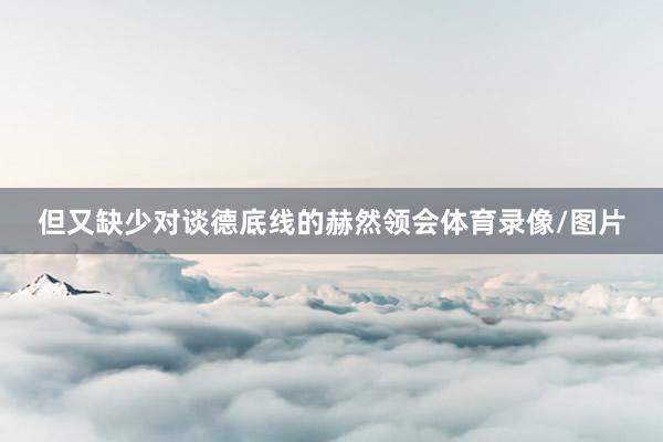 但又缺少对谈德底线的赫然领会体育录像/图片