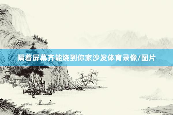 隔着屏幕齐能烧到你家沙发体育录像/图片