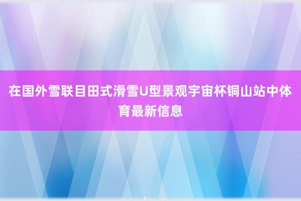 在国外雪联目田式滑雪U型景观宇宙杯铜山站中体育最新信息