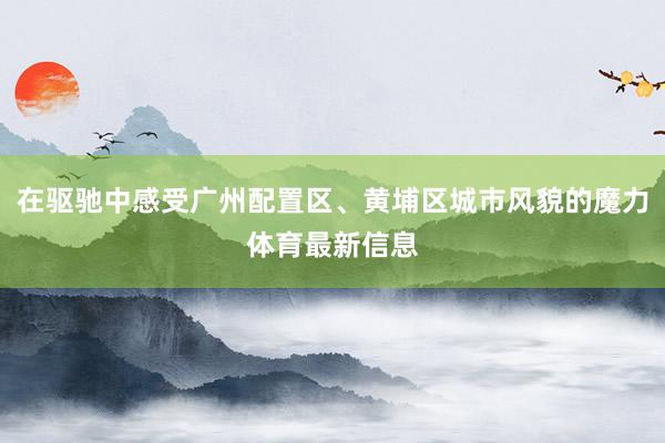 在驱驰中感受广州配置区、黄埔区城市风貌的魔力体育最新信息