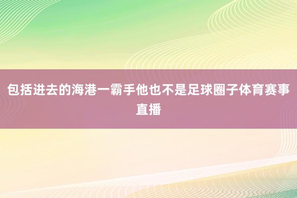 包括进去的海港一霸手他也不是足球圈子体育赛事直播