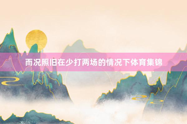 而况照旧在少打两场的情况下体育集锦