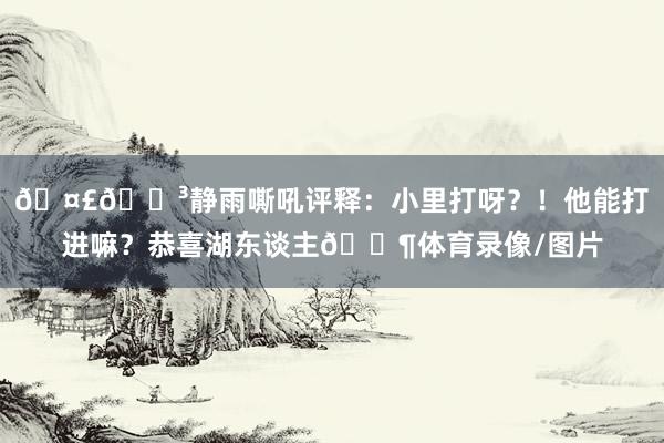 🤣🐳静雨嘶吼评释：小里打呀？！他能打进嘛？恭喜湖东谈主😶体育录像/图片