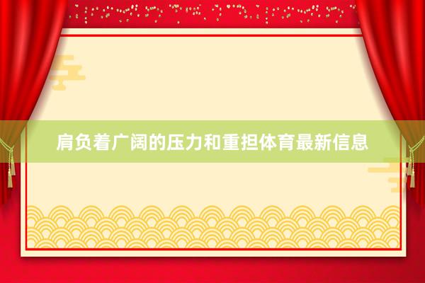 肩负着广阔的压力和重担体育最新信息