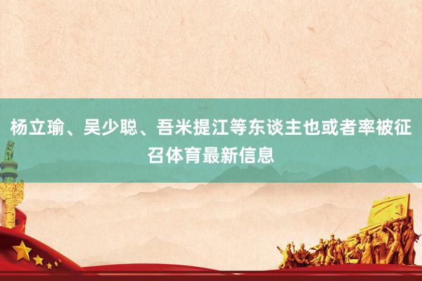 杨立瑜、吴少聪、吾米提江等东谈主也或者率被征召体育最新信息