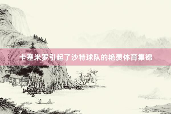 卡塞米罗引起了沙特球队的艳羡体育集锦