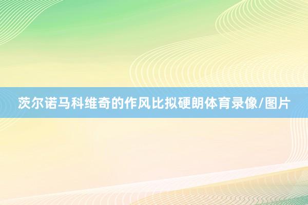 茨尔诺马科维奇的作风比拟硬朗体育录像/图片