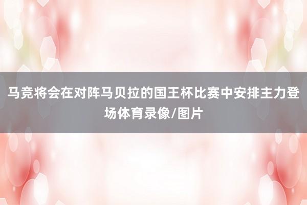 马竞将会在对阵马贝拉的国王杯比赛中安排主力登场体育录像/图片