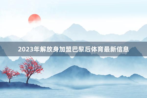 2023年解放身加盟巴黎后体育最新信息
