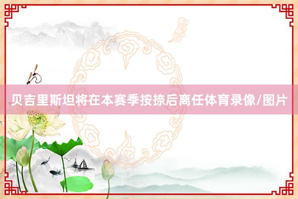 贝吉里斯坦将在本赛季按捺后离任体育录像/图片