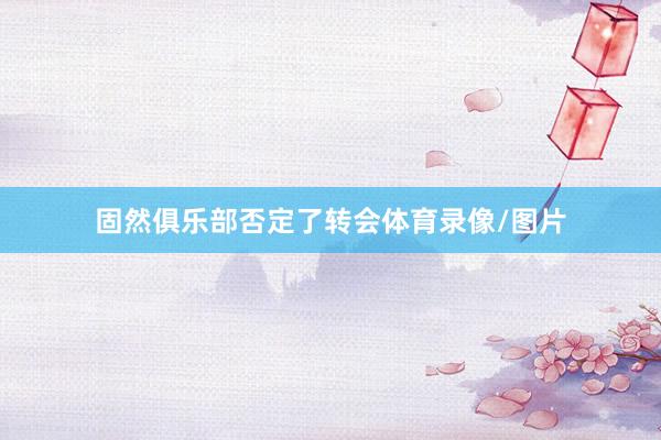 固然俱乐部否定了转会体育录像/图片