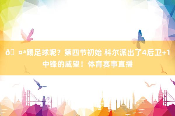 🤪踢足球呢？第四节初始 科尔派出了4后卫+1中锋的威望！体育赛事直播