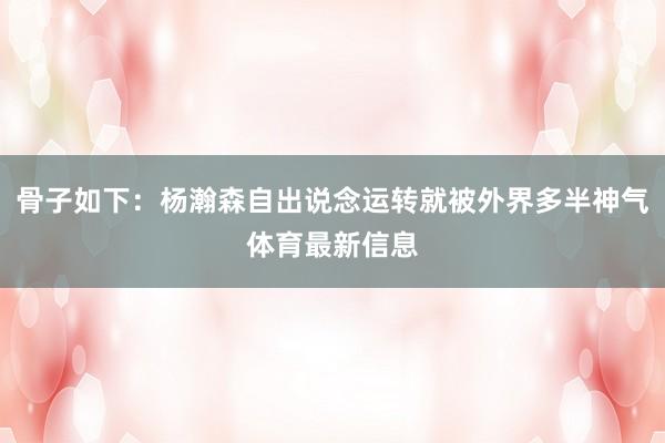 骨子如下：杨瀚森自出说念运转就被外界多半神气体育最新信息