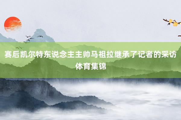 赛后凯尔特东说念主主帅马祖拉继承了记者的采访体育集锦
